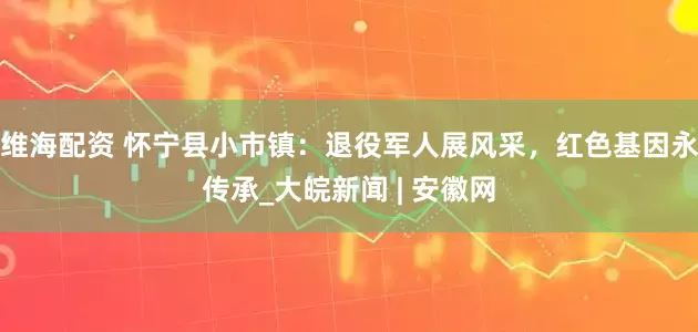 维海配资 怀宁县小市镇：退役军人展风采，红色基因永传承_大皖新闻 | 安徽网