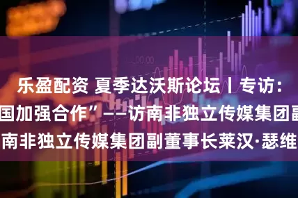 乐盈配资 夏季达沃斯论坛丨专访：“我们需要与中国加强合作”——访南非独立传媒集团副董事长莱汉·瑟维