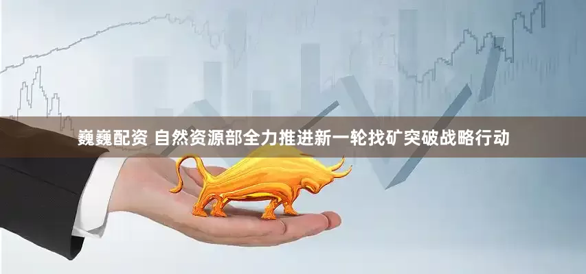 巍巍配资 自然资源部全力推进新一轮找矿突破战略行动