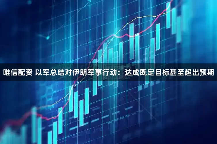 唯信配资 以军总结对伊朗军事行动：达成既定目标甚至超出预期