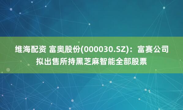维海配资 富奥股份(000030.SZ)：富赛公司拟出售所持黑芝麻智能全部股票