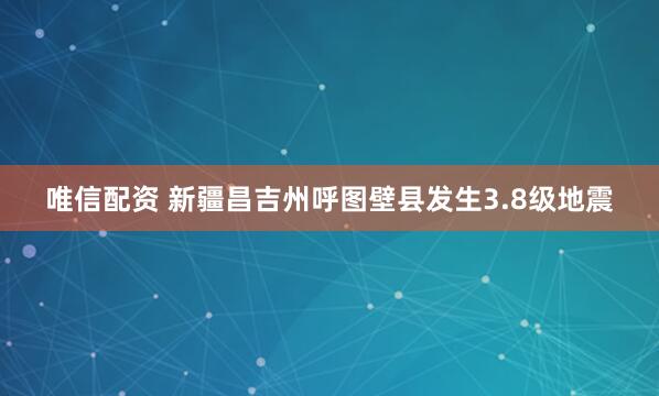 唯信配资 新疆昌吉州呼图壁县发生3.8级地震