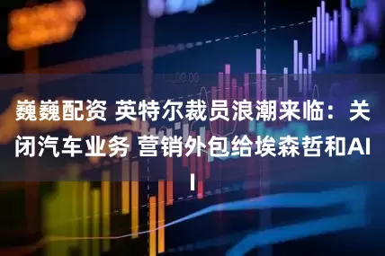 巍巍配资 英特尔裁员浪潮来临：关闭汽车业务 营销外包给埃森哲和AI