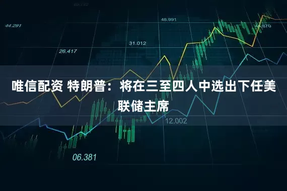 唯信配资 特朗普：将在三至四人中选出下任美联储主席