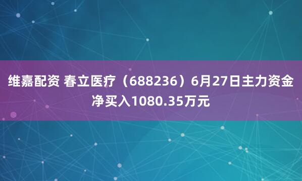 维嘉配资 春立医疗（688236）6月27日主力资金净买入1080.35万元