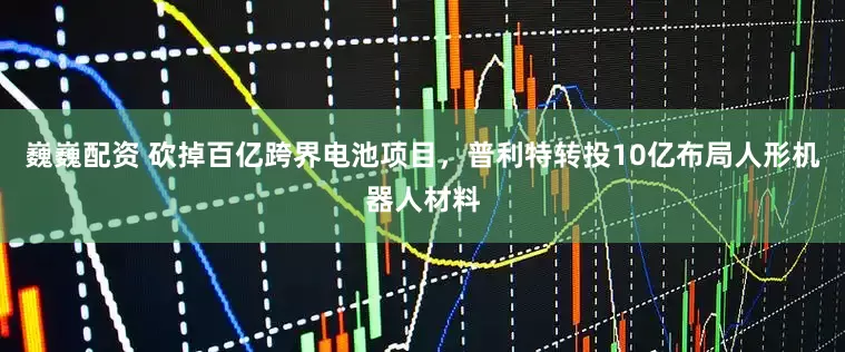 巍巍配资 砍掉百亿跨界电池项目，普利特转投10亿布局人形机器人材料