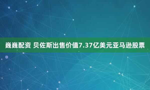 巍巍配资 贝佐斯出售价值7.37亿美元亚马逊股票