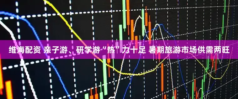 维海配资 亲子游、研学游“热”力十足 暑期旅游市场供需两旺