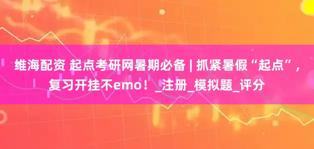 维海配资 起点考研网暑期必备 | 抓紧暑假“起点”，复习开挂不emo！_注册_模拟题_评分