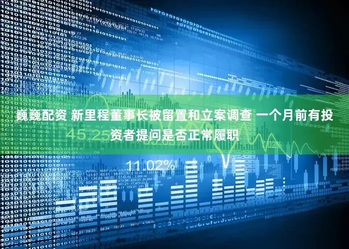 巍巍配资 新里程董事长被留置和立案调查 一个月前有投资者提问是否正常履职
