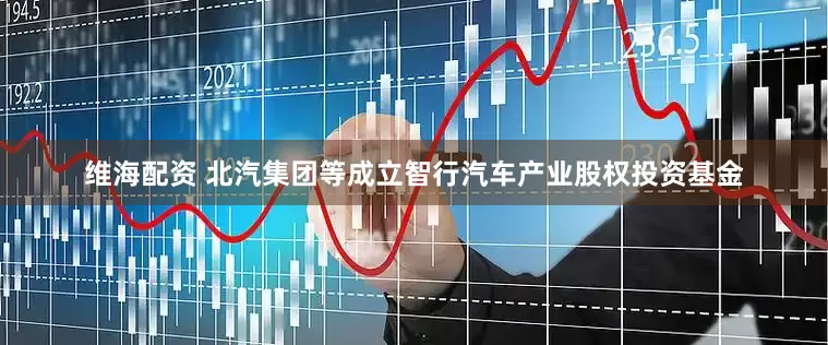 维海配资 北汽集团等成立智行汽车产业股权投资基金