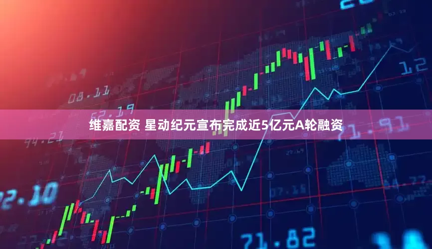 维嘉配资 星动纪元宣布完成近5亿元A轮融资