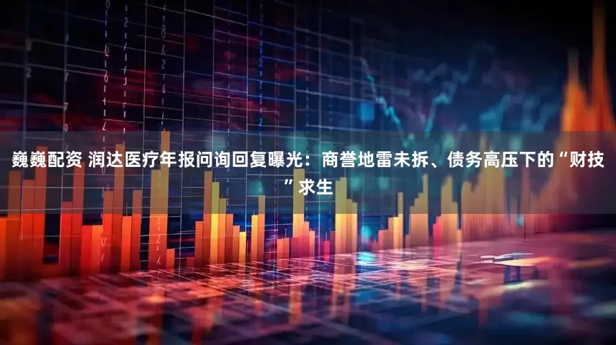巍巍配资 润达医疗年报问询回复曝光：商誉地雷未拆、债务高压下的“财技”求生