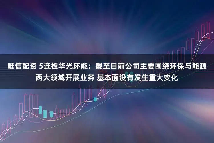 唯信配资 5连板华光环能：截至目前公司主要围绕环保与能源两大领域开展业务 基本面没有发生重大变化