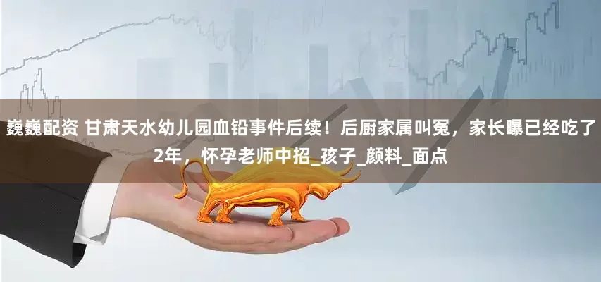 巍巍配资 甘肃天水幼儿园血铅事件后续！后厨家属叫冤，家长曝已经吃了2年，怀孕老师中招_孩子_颜料_面点