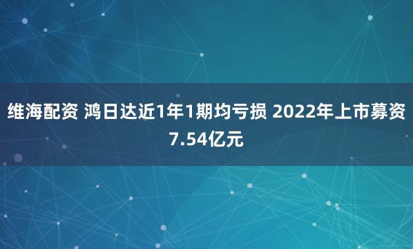 维海配资 鸿日达近1年1期均亏损 2022年上市募资7.54亿元
