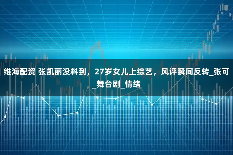 维海配资 张凯丽没料到，27岁女儿上综艺，风评瞬间反转_张可_舞台剧_情绪