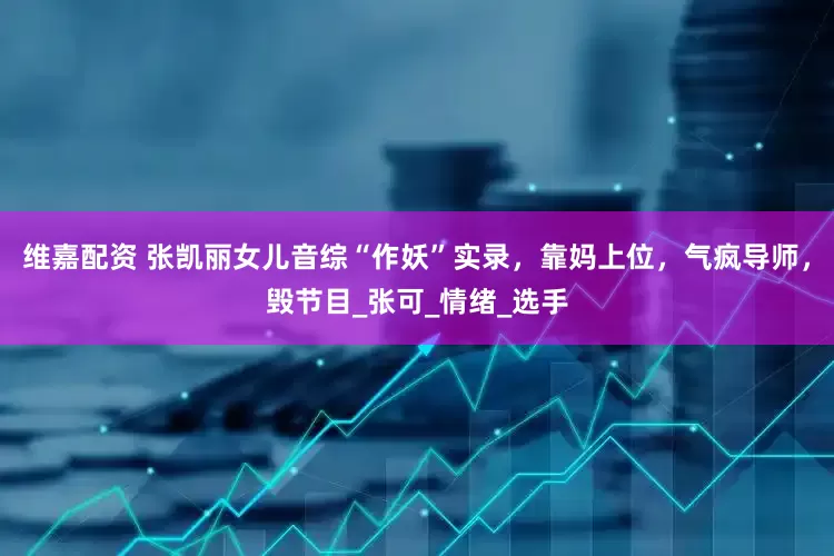 维嘉配资 张凯丽女儿音综“作妖”实录，靠妈上位，气疯导师，毁节目_张可_情绪_选手