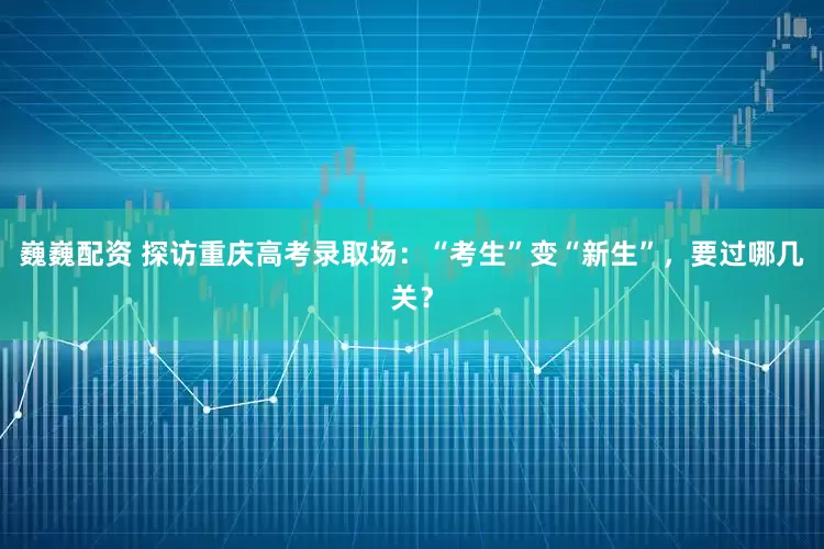 巍巍配资 探访重庆高考录取场：“考生”变“新生”，要过哪几关？