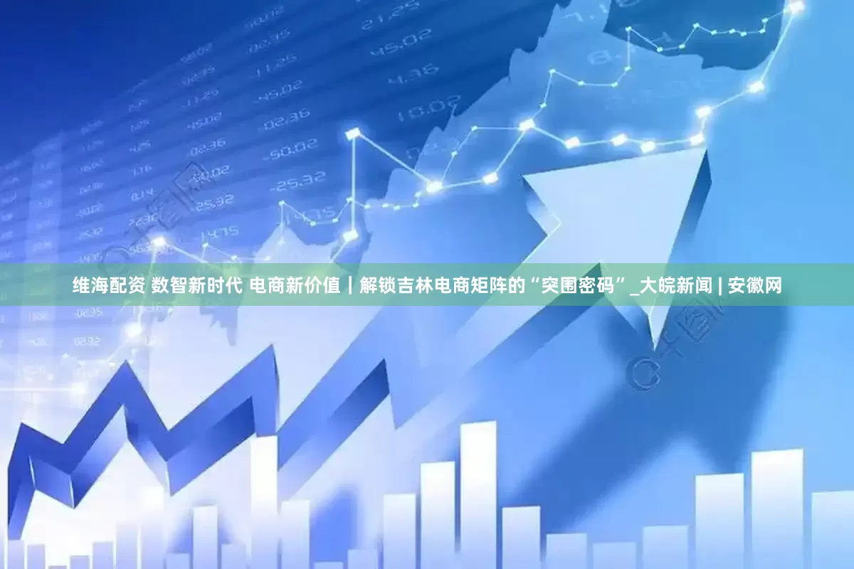 维海配资 数智新时代 电商新价值｜解锁吉林电商矩阵的“突围密码”_大皖新闻 | 安徽网