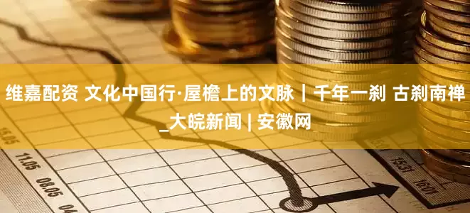 维嘉配资 文化中国行·屋檐上的文脉｜千年一刹 古刹南禅_大皖新闻 | 安徽网