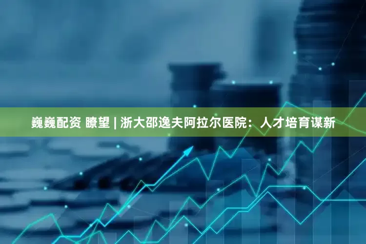 巍巍配资 瞭望 | 浙大邵逸夫阿拉尔医院：人才培育谋新