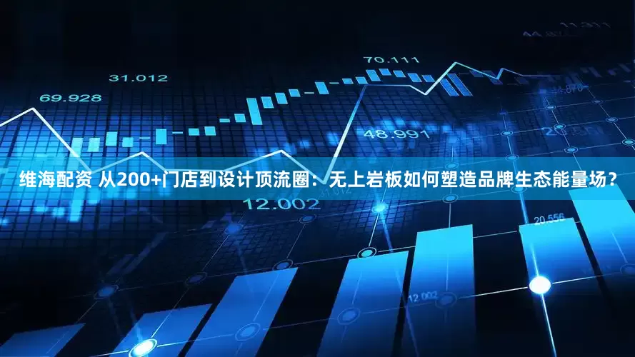 维海配资 从200+门店到设计顶流圈：无上岩板如何塑造品牌生态能量场？