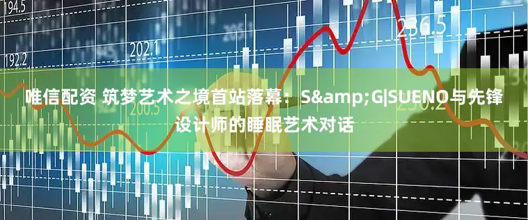 唯信配资 筑梦艺术之境首站落幕：S&G|SUENO与先锋设计师的睡眠艺术对话