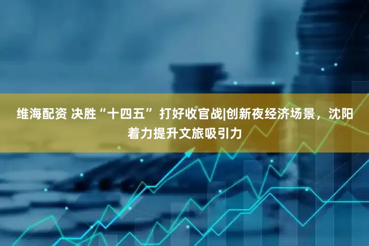 维海配资 决胜“十四五” 打好收官战|创新夜经济场景，沈阳着力提升文旅吸引力