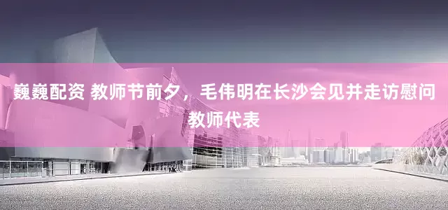 巍巍配资 教师节前夕，毛伟明在长沙会见并走访慰问教师代表