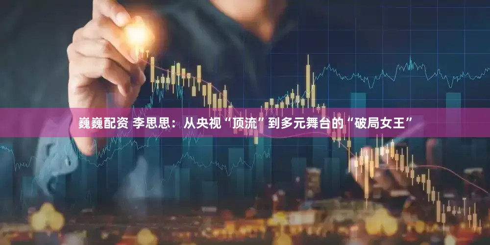 巍巍配资 李思思：从央视“顶流”到多元舞台的“破局女王”