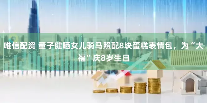 唯信配资 董子健晒女儿骑马照配8块蛋糕表情包，为“大福”庆8岁生日