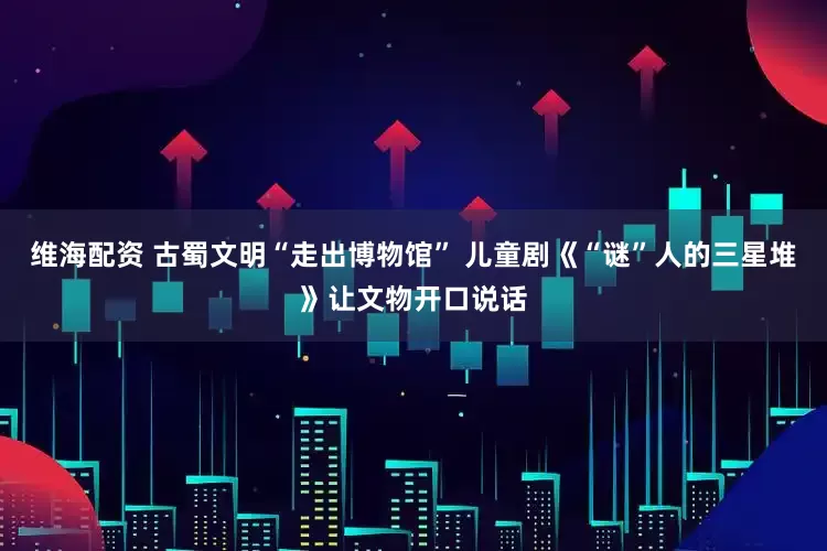 维海配资 古蜀文明“走出博物馆” 儿童剧《“谜”人的三星堆》让文物开口说话