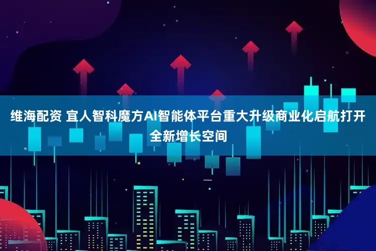 维海配资 宜人智科魔方AI智能体平台重大升级商业化启航打开全新增长空间