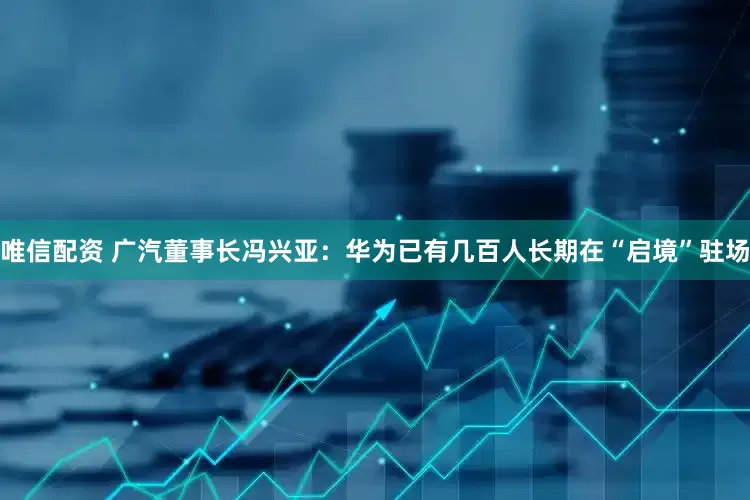 唯信配资 广汽董事长冯兴亚:华为已有几百人长期在“启境”驻场