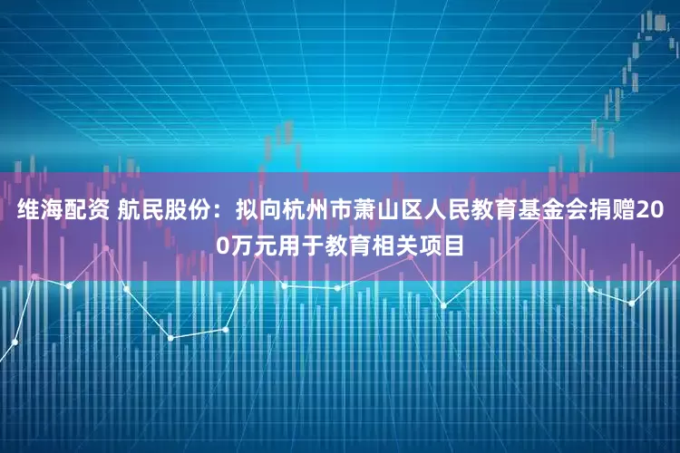 维海配资 航民股份：拟向杭州市萧山区人民教育基金会捐赠200万元用于教育相关项目