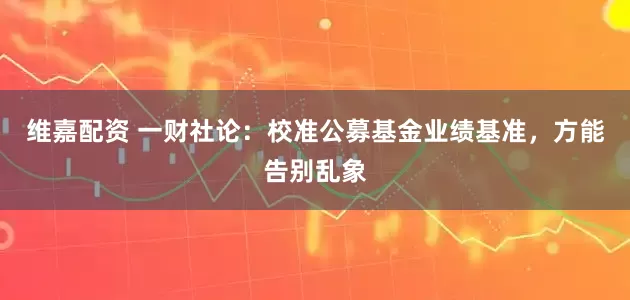 维嘉配资 一财社论:校准公募基金业绩基准,方能告别乱象