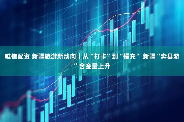 唯信配资 新疆旅游新动向丨从“打卡”到“慢充” 新疆“奔县游”含金量上升