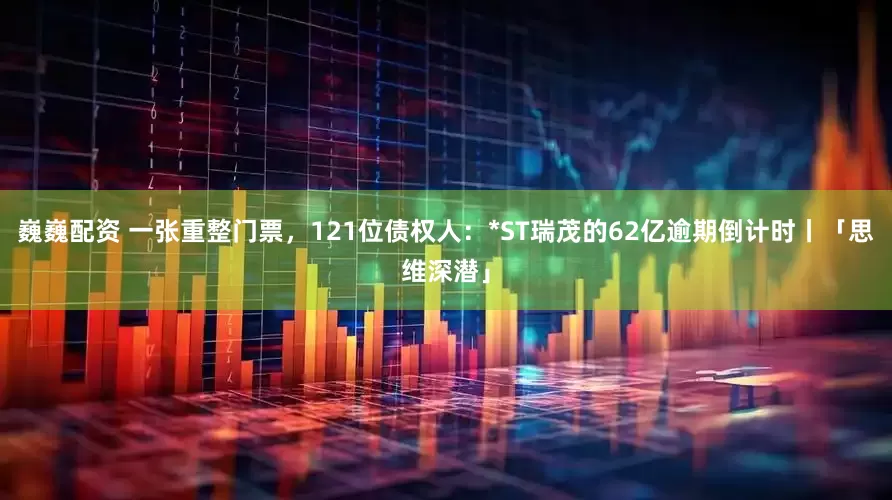 巍巍配资 一张重整门票,121位债权人:*ST瑞茂的62亿逾期倒计时丨「思维深潜」