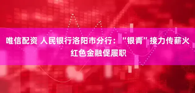 唯信配资 人民银行洛阳市分行：“银青”接力传薪火 红色金融促履职